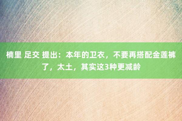 楠里 足交 提出：本年的卫衣，不要再搭配金莲裤了，太土，其实这3种更减龄