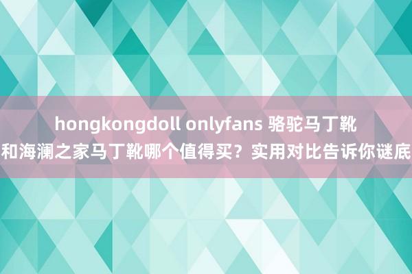 hongkongdoll onlyfans 骆驼马丁靴和海澜之家马丁靴哪个值得买？实用对比告诉你谜底