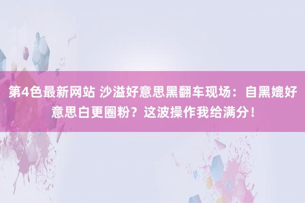 第4色最新网站 沙溢好意思黑翻车现场：自黑媲好意思白更圈粉？这波操作我给满分！