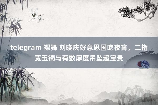 telegram 裸舞 刘晓庆好意思国吃夜宵，二指宽玉镯与有数厚度吊坠超宝贵