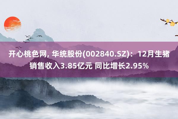 开心桃色网， 华统股份(002840.SZ)：12月生猪销售收入3.85亿元 同比增长2.95%