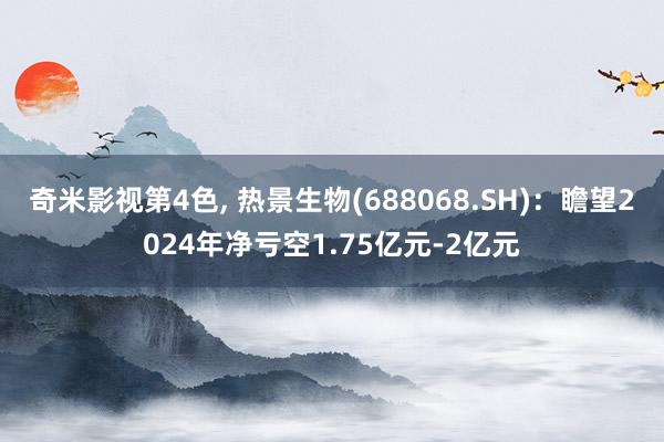 奇米影视第4色， 热景生物(688068.SH)：瞻望2024年净亏空1.75亿元-2亿元
