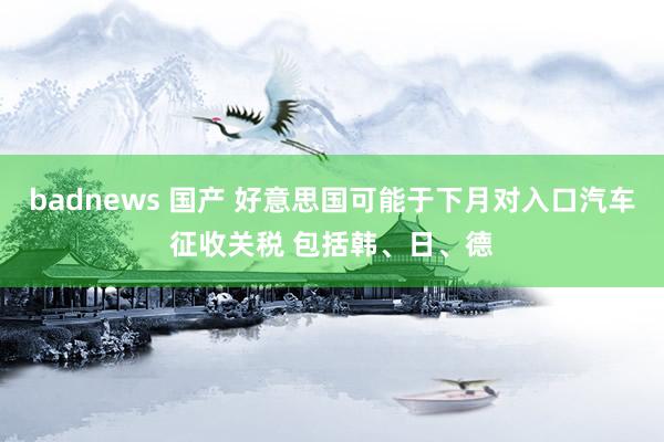 badnews 国产 好意思国可能于下月对入口汽车征收关税 包括韩、日、德