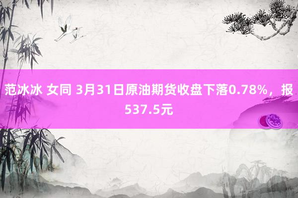 范冰冰 女同 3月31日原油期货收盘下落0.78%，报537.5元