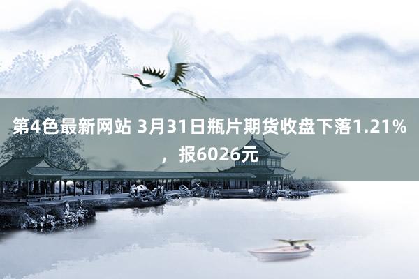 第4色最新网站 3月31日瓶片期货收盘下落1.21%，报6026元