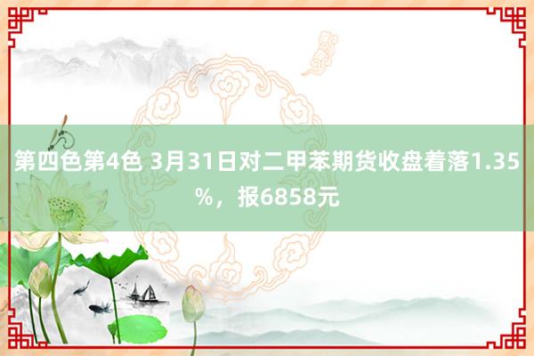 第四色第4色 3月31日对二甲苯期货收盘着落1.35%，报6858元
