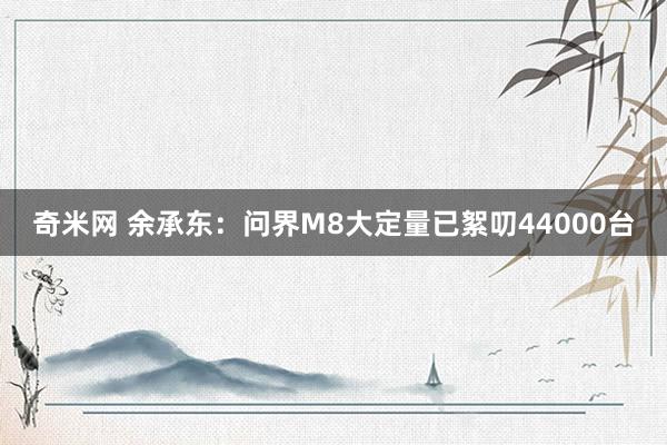 奇米网 余承东：问界M8大定量已絮叨44000台
