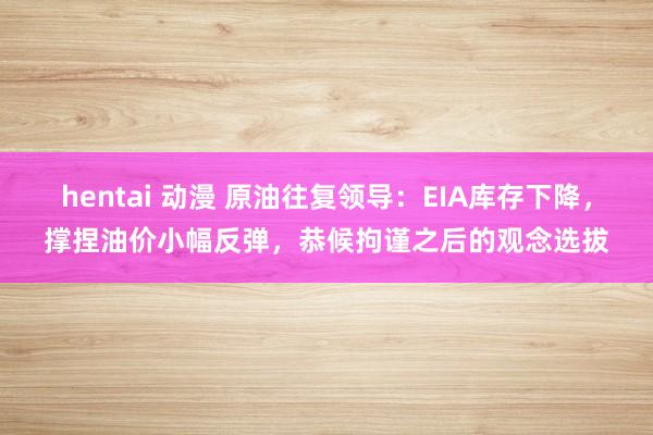 hentai 动漫 原油往复领导：EIA库存下降，撑捏油价小幅反弹，恭候拘谨之后的观念选拔