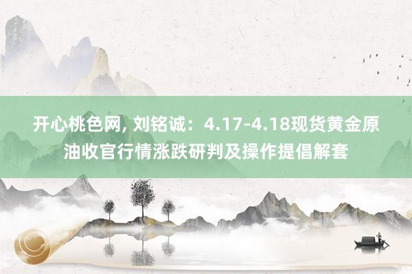 开心桃色网， 刘铭诚：4.17-4.18现货黄金原油收官行情涨跌研判及操作提倡解套