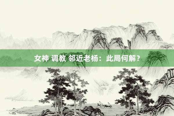 女神 调教 邻近老杨：此局何解？