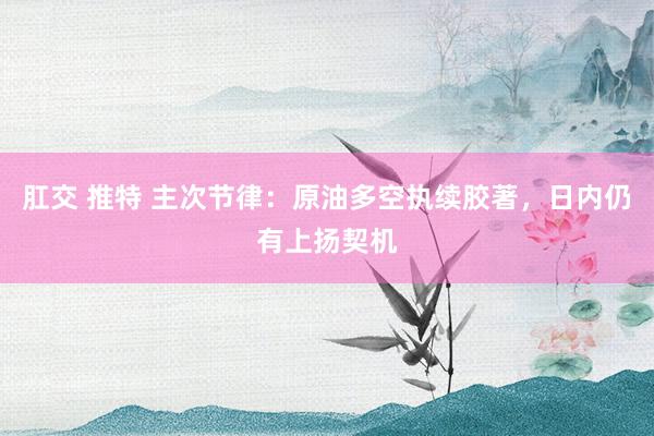 肛交 推特 主次节律：原油多空执续胶著，日内仍有上扬契机