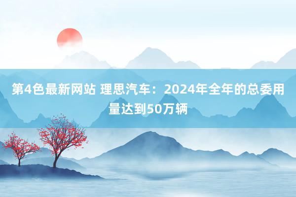 第4色最新网站 理思汽车：2024年全年的总委用量达到50万辆