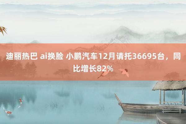 迪丽热巴 ai换脸 小鹏汽车12月请托36695台，同比增长82%