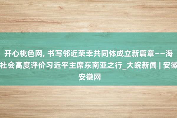 开心桃色网， 书写邻近荣幸共同体成立新篇章——海外社会高度评价习近平主席东南亚之行_大皖新闻 | 安徽网