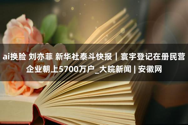 ai换脸 刘亦菲 新华社泰斗快报｜寰宇登记在册民营企业朝上5700万户_大皖新闻 | 安徽网