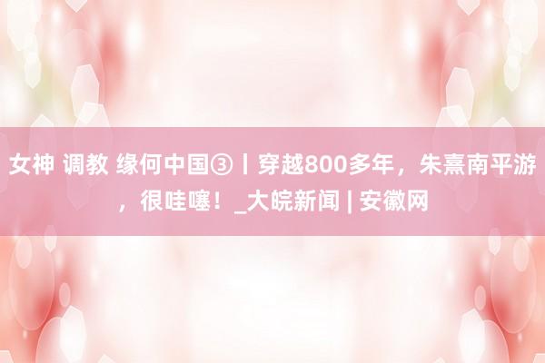 女神 调教 缘何中国③丨穿越800多年，朱熹南平游，很哇噻！_大皖新闻 | 安徽网