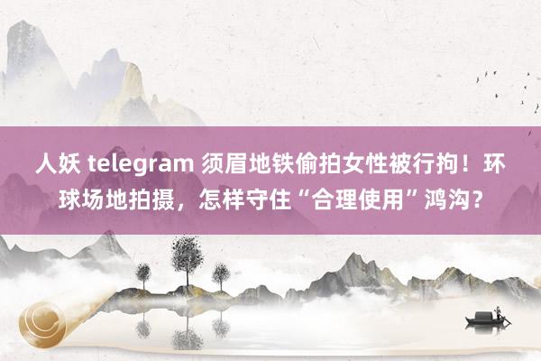 人妖 telegram 须眉地铁偷拍女性被行拘！环球场地拍摄，怎样守住“合理使用”鸿沟？