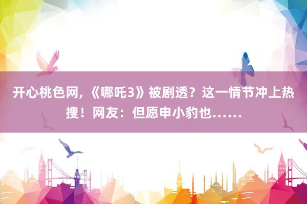 开心桃色网， 《哪吒3》被剧透？这一情节冲上热搜！网友：但愿申小豹也……