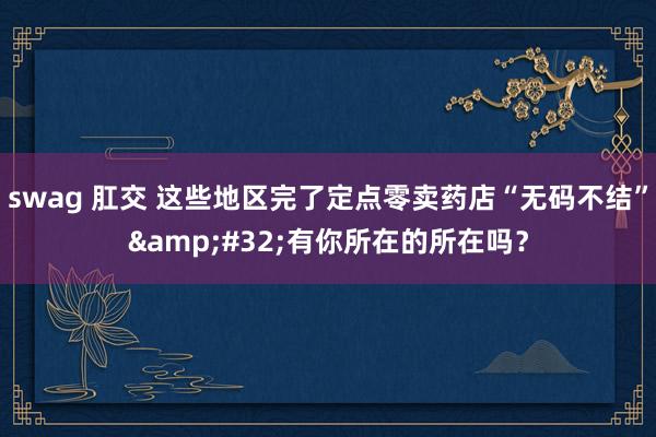 swag 肛交 这些地区完了定点零卖药店“无码不结”&#32;有你所在的所在吗？