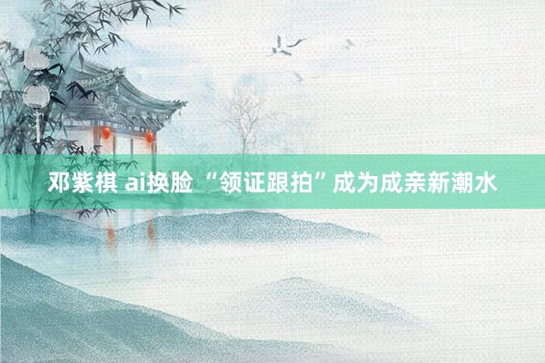 邓紫棋 ai换脸 “领证跟拍”成为成亲新潮水