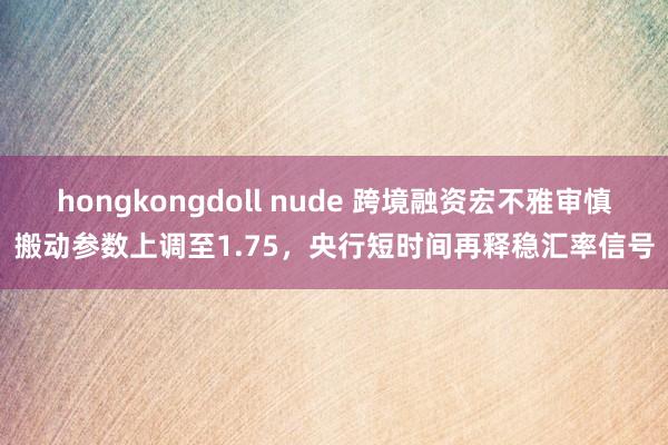 hongkongdoll nude 跨境融资宏不雅审慎搬动参数上调至1.75，央行短时间再释稳汇率信号