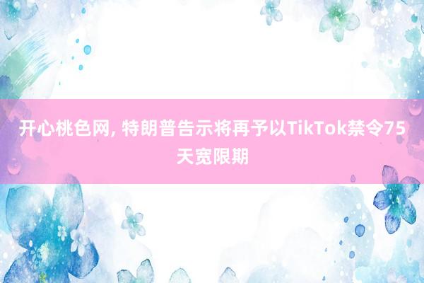 开心桃色网， 特朗普告示将再予以TikTok禁令75天宽限期