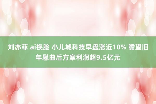 刘亦菲 ai换脸 小儿城科技早盘涨近10% 瞻望旧年鬈曲后方案利润超9.5亿元