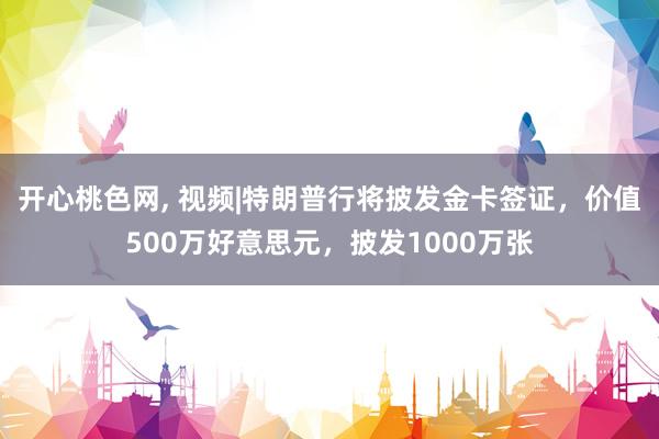 开心桃色网， 视频|特朗普行将披发金卡签证，价值500万好意思元，披发1000万张