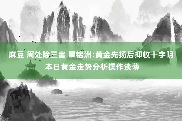 麻豆 周处除三害 覃铭洲:黄金先扬后抑收十字阴 本日黄金走势分析操作淡薄