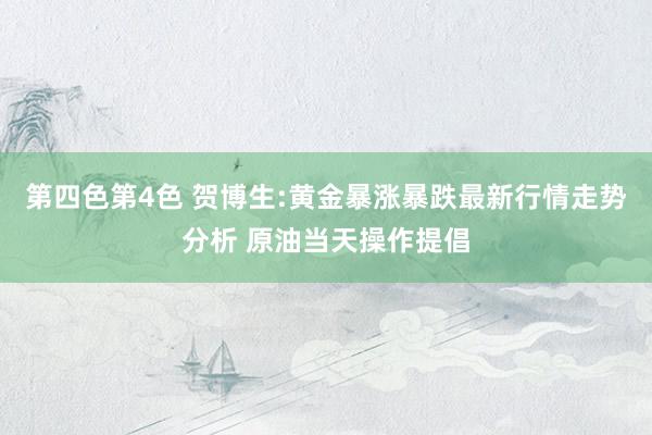 第四色第4色 贺博生:黄金暴涨暴跌最新行情走势分析 原油当天操作提倡