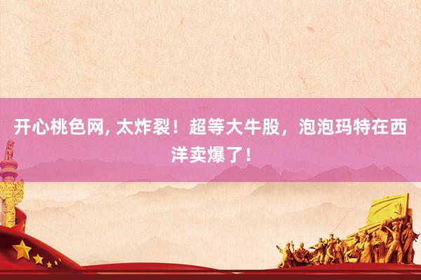 开心桃色网， 太炸裂！超等大牛股，泡泡玛特在西洋卖爆了！