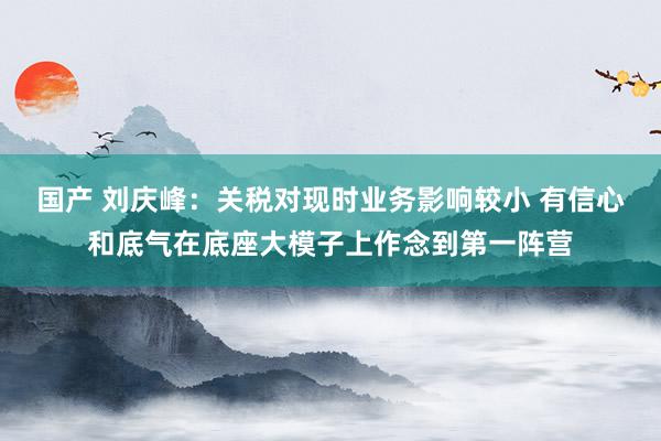 国产 刘庆峰：关税对现时业务影响较小 有信心和底气在底座大模子上作念到第一阵营