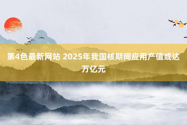 第4色最新网站 2025年我国核期间应用产值或达万亿元