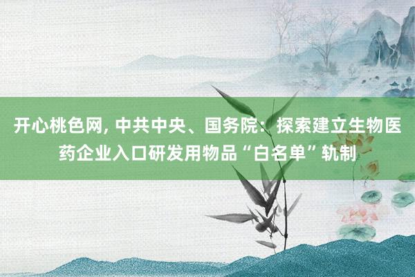 开心桃色网， 中共中央、国务院：探索建立生物医药企业入口研发用物品“白名单”轨制