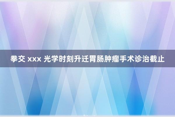 拳交 xxx 光学时刻升迁胃肠肿瘤手术诊治截止