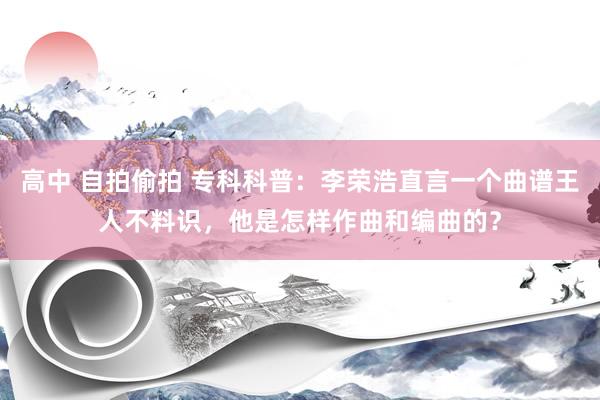 高中 自拍偷拍 专科科普：李荣浩直言一个曲谱王人不料识，他是怎样作曲和编曲的？