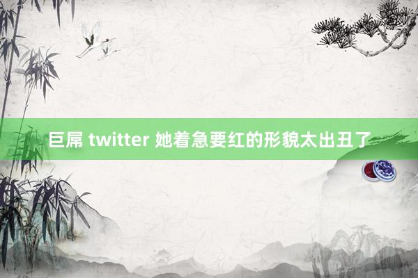 巨屌 twitter 她着急要红的形貌太出丑了