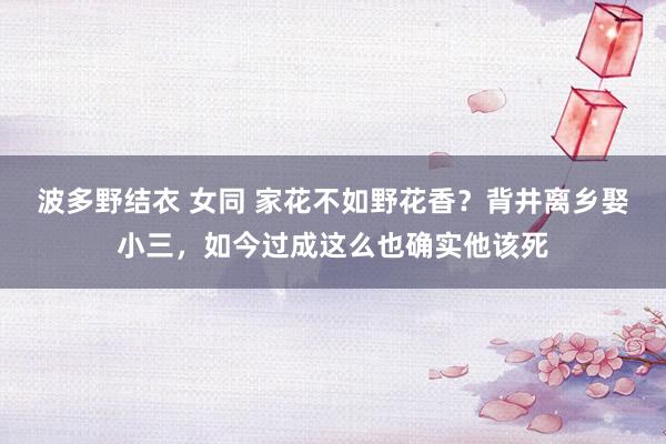 波多野结衣 女同 家花不如野花香？背井离乡娶小三，如今过成这么也确实他该死