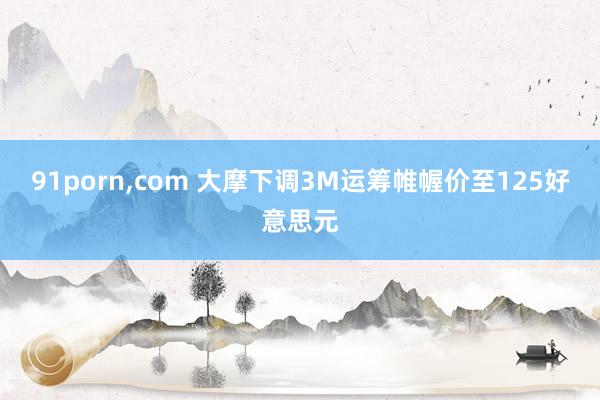 91porn，com 大摩下调3M运筹帷幄价至125好意思元