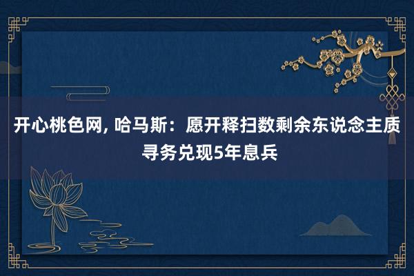 开心桃色网， 哈马斯：愿开释扫数剩余东说念主质 寻务兑现5年息兵