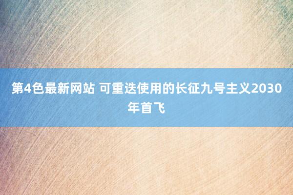 第4色最新网站 可重迭使用的长征九号主义2030年首飞
