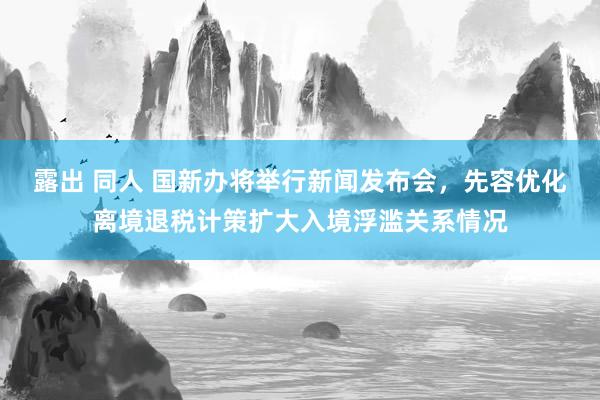露出 同人 国新办将举行新闻发布会，先容优化离境退税计策扩大入境浮滥关系情况