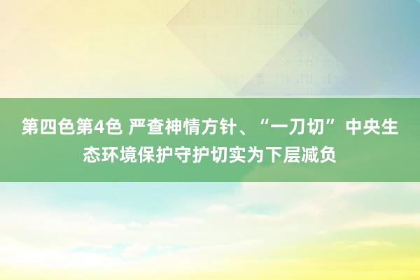 第四色第4色 严查神情方针、“一刀切” 中央生态环境保护守护切实为下层减负