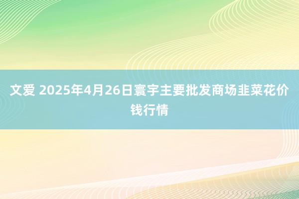 文爱 2025年4月26日寰宇主要批发商场韭菜花价钱行情