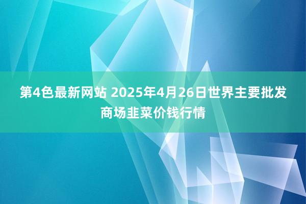 第4色最新网站 2025年4月26日世界主要批发商场韭菜价钱行情