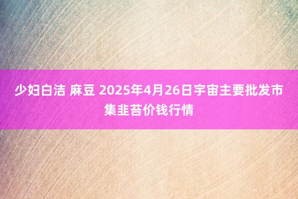 少妇白洁 麻豆 2025年4月26日宇宙主要批发市集韭苔价钱行情