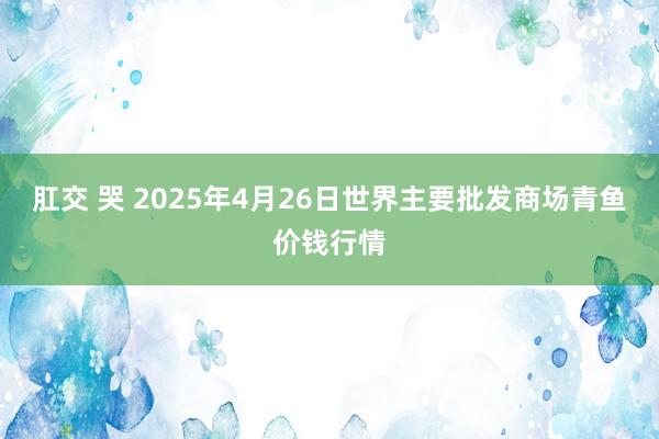 肛交 哭 2025年4月26日世界主要批发商场青鱼价钱行情
