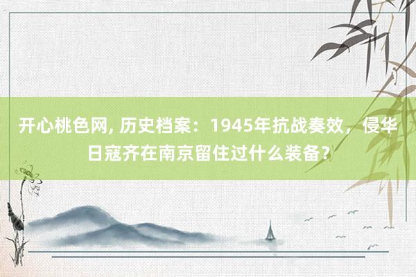 开心桃色网， 历史档案：1945年抗战奏效，侵华日寇齐在南京留住过什么装备？