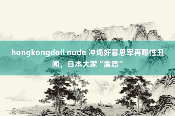 hongkongdoll nude 冲绳好意思军再曝性丑闻，日本大家“震怒”