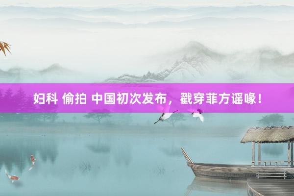 妇科 偷拍 中国初次发布，戳穿菲方谣喙！